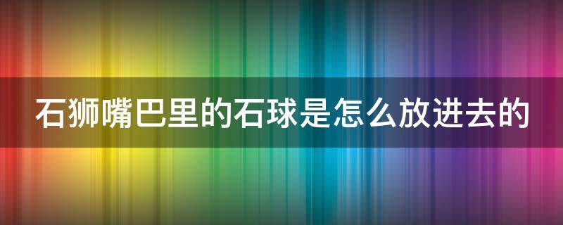 石狮嘴巴里的石球是怎么放进去的（石狮嘴里的圆球怎么做的）