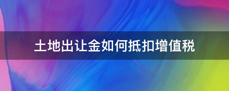 土地出让金如何抵扣增值税（土地出让金如何抵扣增值税实例）