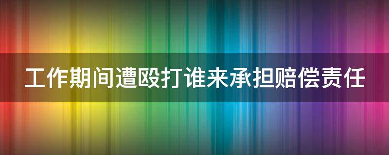 工作期间遭殴打谁来承担赔偿责任 工作期间被打怎么处理