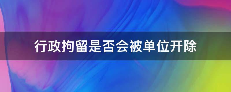 行政拘留是否会被单位开除 行政拘留后被单位开除