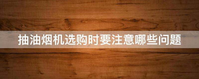 抽油烟机选购时要注意哪些问题 抽油烟机选购时要注意哪些问题和技巧