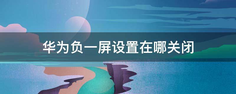 华为负一屏设置在哪关闭 华为负一屏怎么关闭?华为负一屏关闭教程