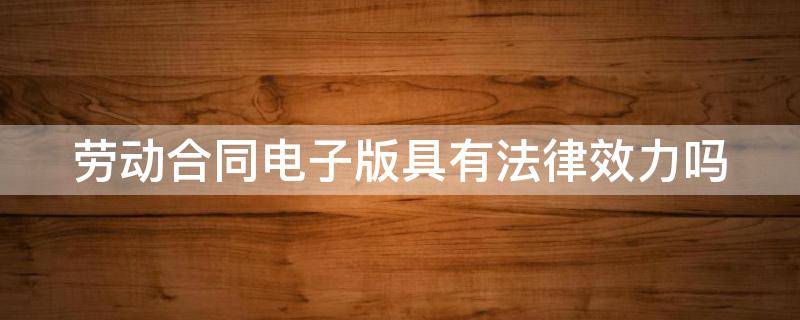 劳动合同电子版具有法律效力吗（劳动合同 电子）