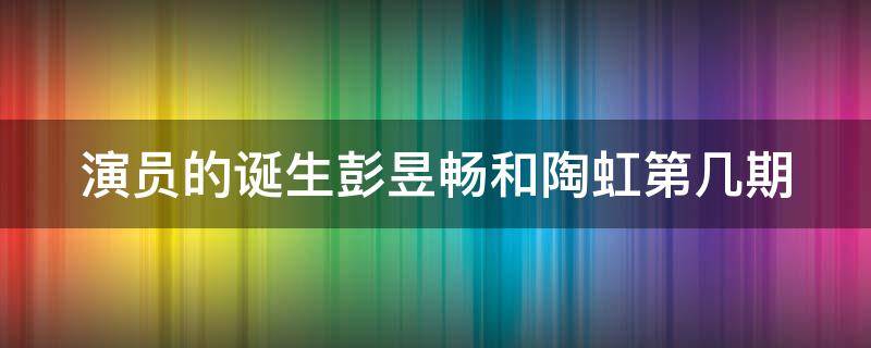 演员的诞生彭昱畅和陶虹第几期（演员的诞生陶虹哪一期）