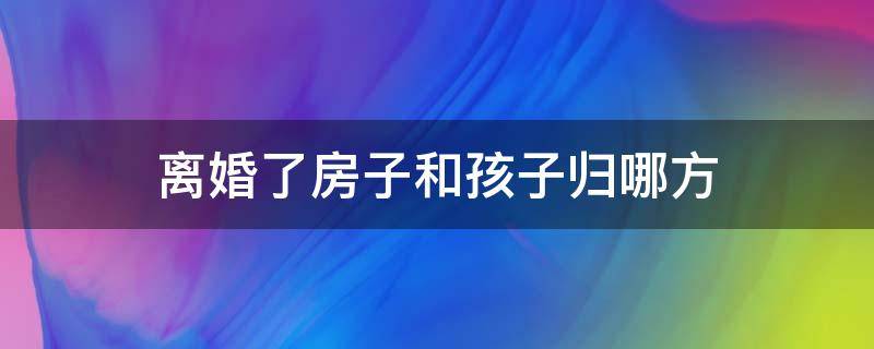 离婚了房子和孩子归哪方 离婚后孩子的房子归谁