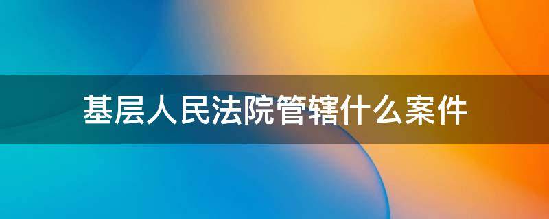 基层人民法院管辖什么案件（基层法院管辖的民事案件）