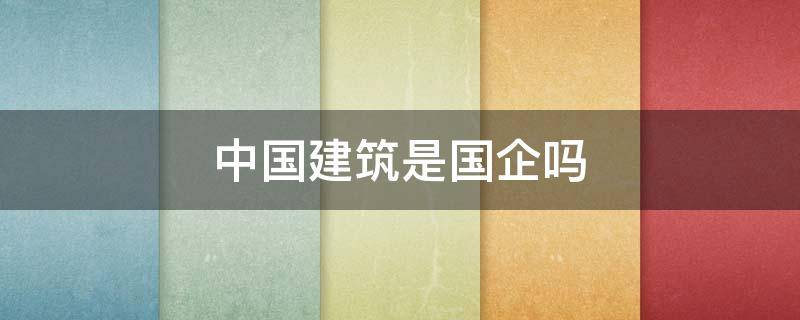 中国建筑是国企吗 中国建筑公司是国企吗