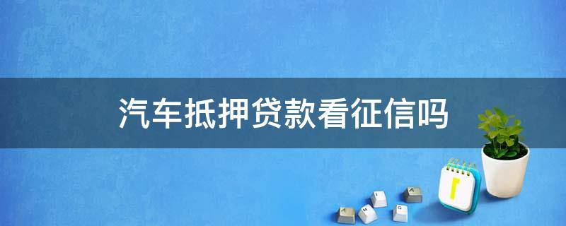 汽车抵押贷款看征信吗 汽车抵押贷款需要看征信吗