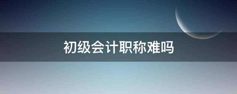 初级会计职称难吗 初级会计考试难不难