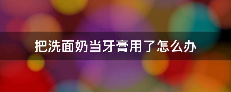 把洗面奶当牙膏用了怎么办 我把洗面奶当牙膏用了怎么办