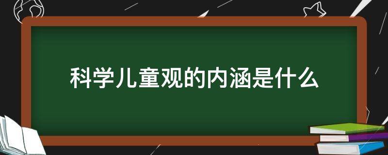 科学儿童观的内涵是什么（科学的儿童观的内涵包括哪些有哪些）