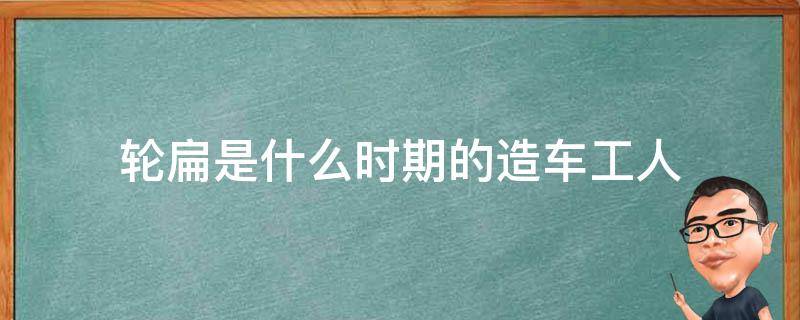 轮扁是什么时期的造车工人（轮扁斫轮是什么时代的工人）