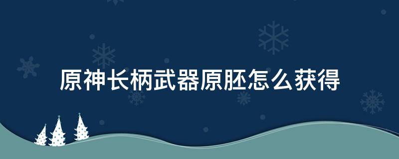 原神长柄武器原胚怎么获得（原神长柄武器原胚哪里有卖）