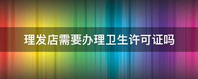 理发店需要办理卫生许可证吗 理发店需要办理卫生许可证吗2019