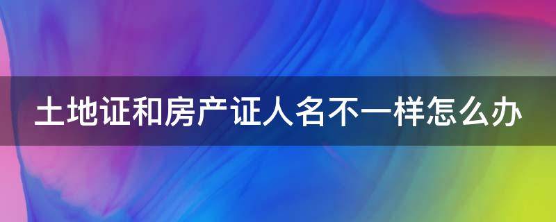 土地证和房产证人名不一样怎么办 土地证和房产证名字不一致产权归谁