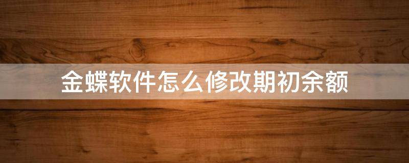 金蝶软件怎么修改期初余额（金蝶怎么修改科目余额表的期初数）