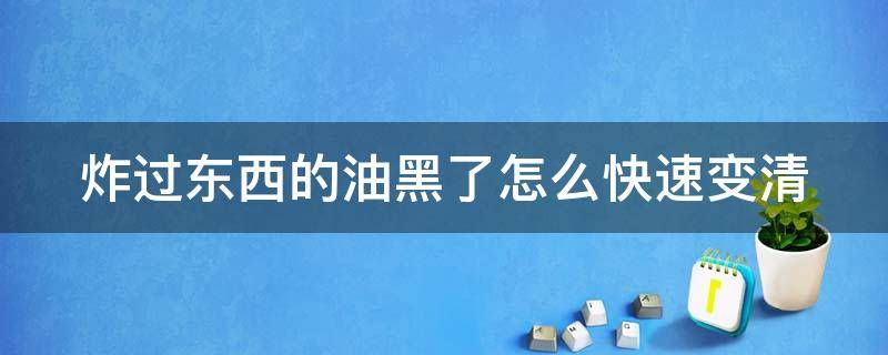 炸过东西的油黑了怎么快速变清（炸过东西的油发黑怎么才能变清澈）