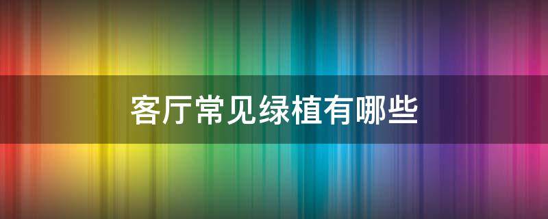 客厅常见绿植有哪些 最适合放客厅的绿植是什么?