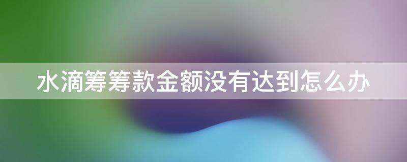 水滴筹筹款金额没有达到怎么办 水滴筹筹款额度没达到会全额退款吗