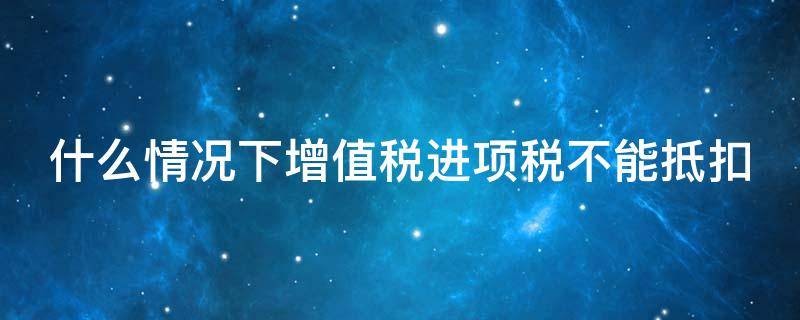 什么情况下增值税进项税不能抵扣 哪些情况增值税进项不能抵扣