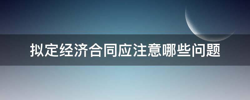 拟定经济合同应注意哪些问题（经济合同在撰写中应该注意的事项）