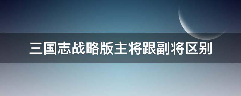 三国志战略版主将跟副将区别（三国志战略版是主将打主将副将打副将吗）