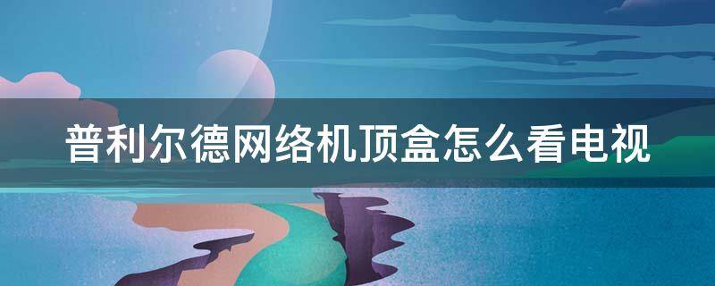 普利尔德网络机顶盒怎么看电视 普利尔德网络机顶盒怎么看电视直播密码