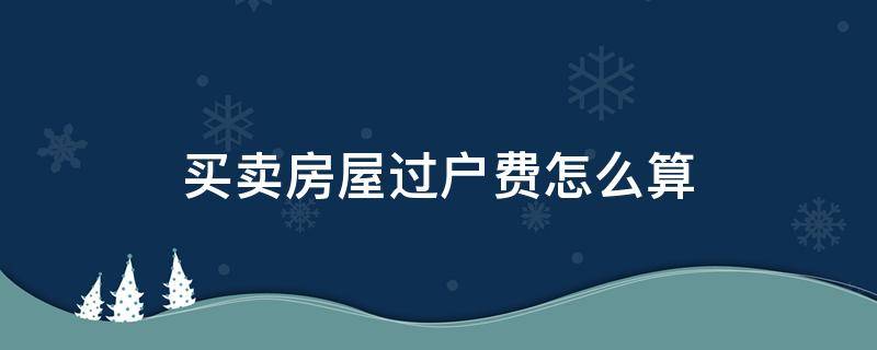 买卖房屋过户费怎么算 房屋买卖过户费用怎么算