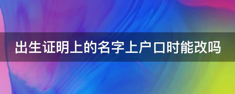 出生证明上的名字上户口时能改吗 医院出生证明上的名字上户口时能改吗