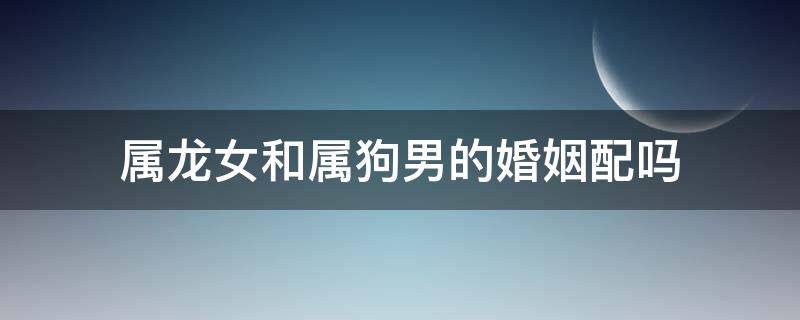 属龙女和属狗男的婚姻配吗（属狗女和属龙男相配婚姻如何）