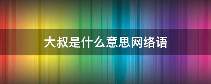 大叔是什么意思网络语（大叔网络语怎么说）