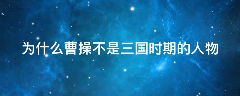 为什么曹操不是三国时期的人物（为什么说曹操不是三国人物）
