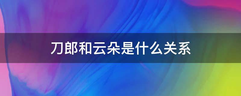 刀郎和云朵是什么关系（刀郎和云朵是什么关系?）