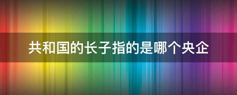 共和国的长子指的是哪个央企 作为共和国长子的央企