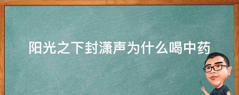 阳光之下封潇声为什么喝中药（阳光之下封潇声有什么病）