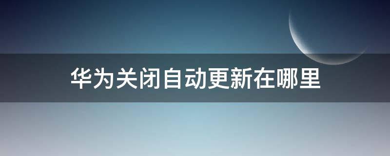 华为关闭自动更新在哪里 怎么关华为自动更新