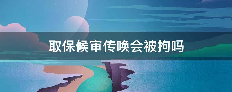 取保候审传唤会被拘吗 取保候审后法院传唤会被拘留吗