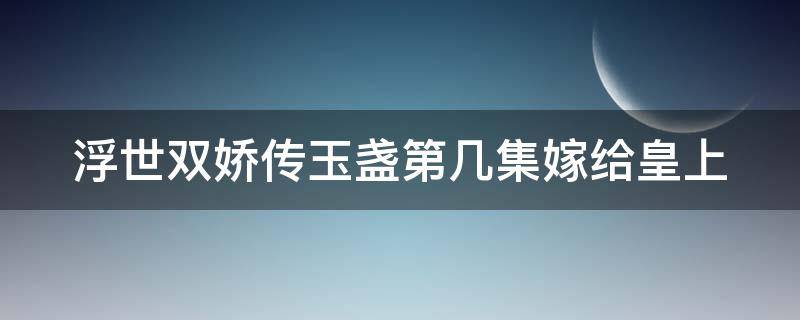 浮世双娇传玉盏第几集嫁给皇上（浮世双娇传玉盏成亲是哪一集）