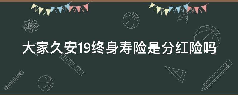 大家久安19终身寿险是分红险吗 大家久安19终身寿险怎么样?(附案例保险海