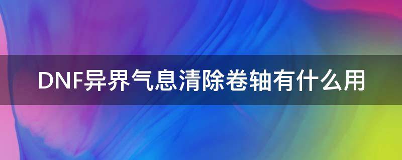 DNF异界气息清除卷轴有什么用 dnf异界气息清除卷轴能清除红字吗