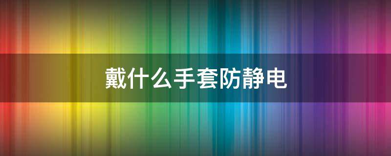 戴什么手套防静电 戴什么手套可以防静电