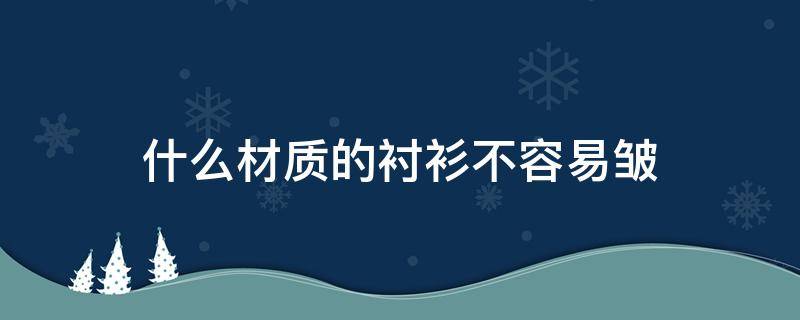 什么材质的衬衫不容易皱（哪种材质的衬衫不容易皱还有高级感）