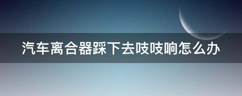 汽车离合器踩下去吱吱响怎么办 汽车离合器一踩吱吱响怎么回事