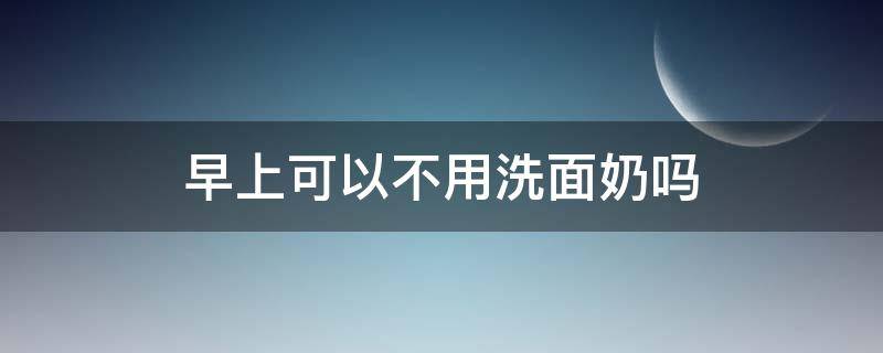 早上可以不用洗面奶吗（早上是不是可以不用洗面奶）