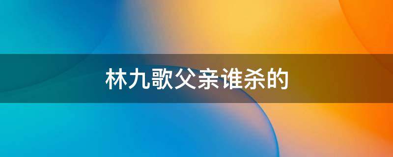 林九歌父亲谁杀的 谁杀了林九歌的养父