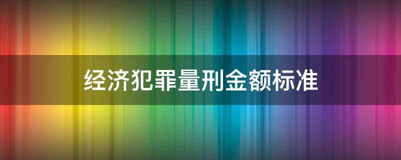 经济犯罪量刑金额标准 最新经济犯罪定罪量刑标准