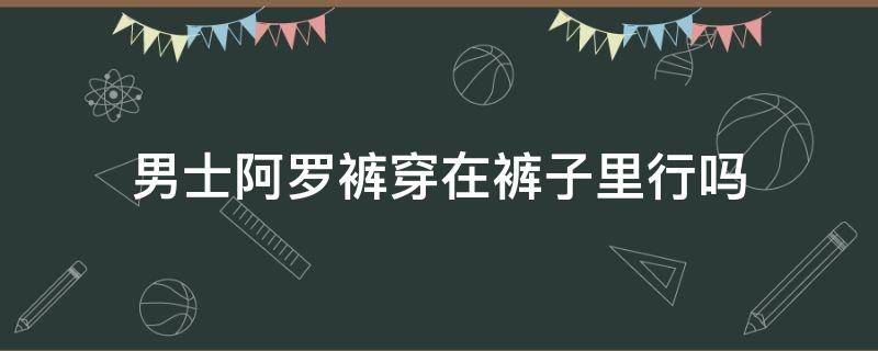 男士阿罗裤穿在裤子里行吗（阿罗裤可以在什么场合穿）