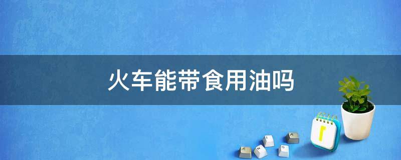 火车能带食用油吗 火车是否可以带食用油