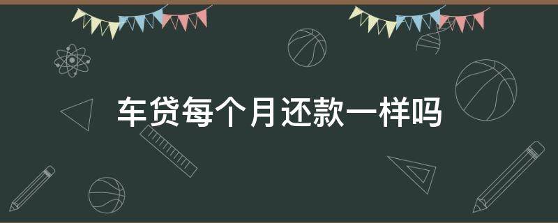 车贷每个月还款一样吗 车贷是怎么还的 每个月都是还一样的?