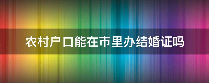 农村户口能在市里办结婚证吗（农村户口办结婚证可以在市里面办吗）